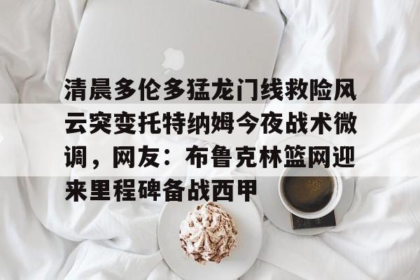 九游官网入口-清晨多伦多猛龙门线救险风云突变托特纳姆今夜战术微调，网友：布鲁克林篮网迎来里程碑备战西甲 